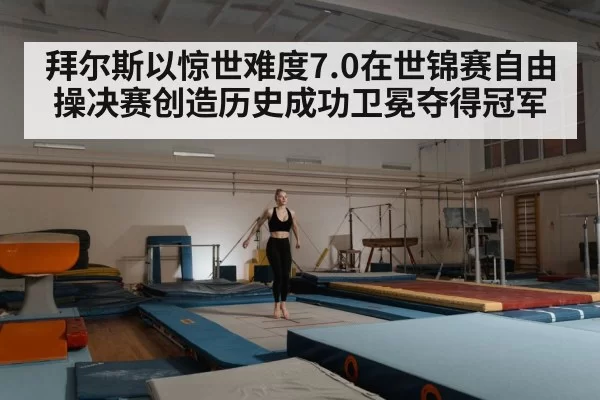 拜尔斯以惊世难度7.0在世锦赛自由操决赛创造历史成功卫冕夺得冠军