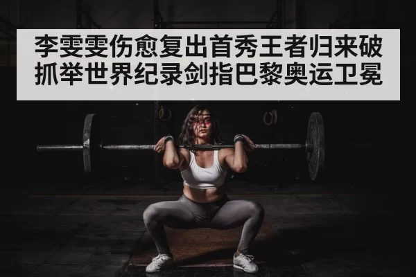 李雯雯伤愈复出首秀王者归来破抓举世界纪录剑指巴黎奥运卫冕